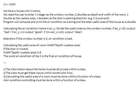 (C++ OOP)
We have a house with 3 rooms.
We need the user to enter 1 integer as the window number, 2 doubles as depth and width of the room, 1
double as the useless area, 1 boolean as the door's opening direction (e.g. 0 is outward).
Program will compute and print the air condition as a string and the total useful area of the house as a double.
Calculating the air condition: Name it air_c. Divide the useful area by the window number. If air_c>20, output
"bad". If air_c <11 output "good". If 11<=air_c<=20, output "ideal".
Attention: If the window number is 0, air condition is bad.
Calculating the useful area of room: Width"Depth-(useless area)
if the door is inward;
Width"Depth-(useless area)-0.8
The worst air condition of the 3 is the final air condition of house.
1)The information about the home must be all private within a class.
2)The class must get these inputs within constructor func.
3)Calculating the useful area of a room must be done within a function of a class.
4)Air condition controlling must be done within a function of a class.
