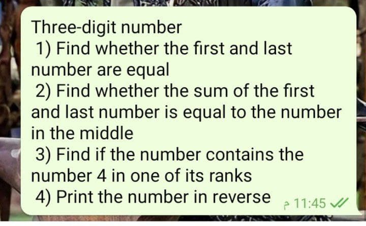 Three-digit number
1) Find whether the first and last
number are equal
2) Find whether the sum of the first
and last number is equal to the number
in the middle
3) Find if the number contains the
number 4 in one of its ranks
4) Print the number in reverse
11:45 /
