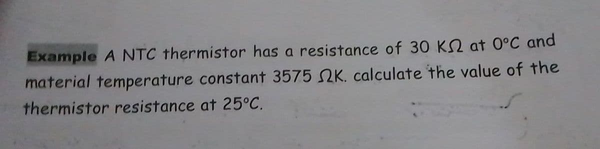 Example A NTC thermistor has a resistance of 30 K2 at 0°C and
material temperature constant 3575 K. calculate the value of the
thermistor resistance at 25°C.
