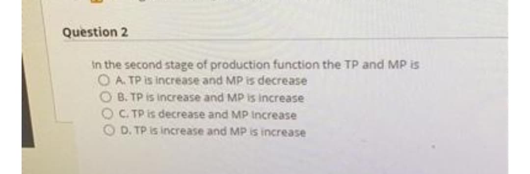 Question 2
in the second stage of production function the TP and MP is
O A. TP is increase and MP is decrease
O B. TP is increase and MP is increase
C. TP is decrease and MP Increase
OD. TP is increase and MP is increase
