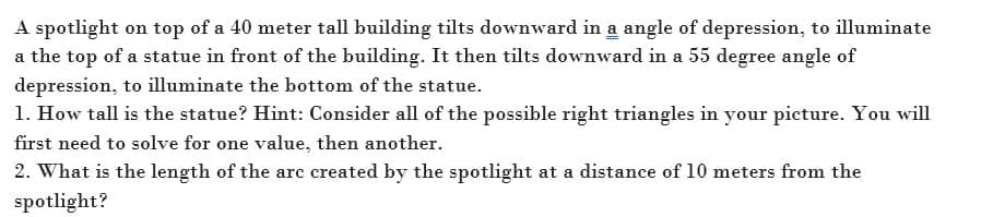 A spotlight on top of a 40 meter tall building tilts downward in a angle of depression, to illuminate
a the top of a statue in front of the building. It then tilts downward in a 55 degree angle of
depression, to illuminate the bottom of the statue.
1. How tall is the statue? Hint: Consider all of the possible right triangles in your picture. You will
first need to solve for one value, then another.
2. What is the length of the are created by the spotlight at a distance of 10 meters from the
spotlight?