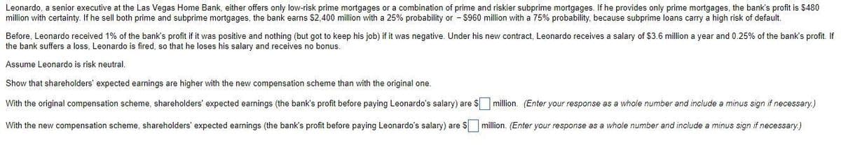 Leonardo, a senior executive at the Las Vegas Home Bank, either offers only low-risk prime mortgages or a combination of prime and riskier subprime mortgages. If he provides only prime mortgages, the bank's profit is $480
million with certainty. If he sell both prime and subprime mortgages, the bank earns $2,400 million with a 25% probability or - S960 million with a 75% probability, because subprime loans carry a high risk of default.
Before, Leonardo received 1% of the bank's profit if it was positive and nothing (but got to keep his job) if it was negative. Under his new contract, Leonardo receives a salary of $3.6 million a year and 0.25% of the bank's profit. If
the bank suffers a loss, Leonardo is fired, so that he loses his salary and receives no bonus.
Assume Leonardo is risk neutral.
Show that shareholders' expected earnings are higher with the new compensation scheme than with the original one.
With the original compensation scheme, shareholders' expected earnings (the bank's profit before paying Leonardo's salary) are S million. (Enter your response as a whole number and include a minus sign if necessary.)
With the new compensation scheme, shareholders' expected earnings (the bank's profit before paying Leonardo's salary) are $ million. (Enter your response as a whole number and include a minus sign if necessary.)
