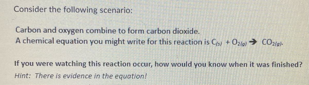 Consider the following scenario:
Carbon and oxygen combine to form carbon dioxide.
A chemical equation you might write for this reaction is C(s) + O2(g) → CO2(g)-
If you were watching this reaction occur, how would you know when it was finished?
Hint: There is evidence in the equation!