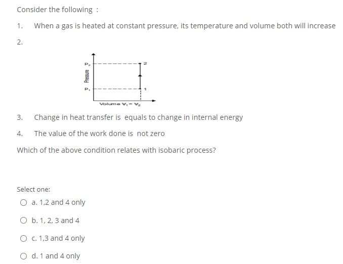 Consider the following :
1.
When a gas is heated at constant pressure, its temperature and volume both will increase
2.
Volume V,-Vz
3.
Change in heat transfer is equals to change in internal energy
4.
The value of the work done is not zero
Which of the above condition relates with isobaric process?
Select one:
O a. 1,2 and 4 only
O b. 1, 2, 3 and 4
O C. 1,3 and 4 only
O d. 1 and 4 only
d anssad a
