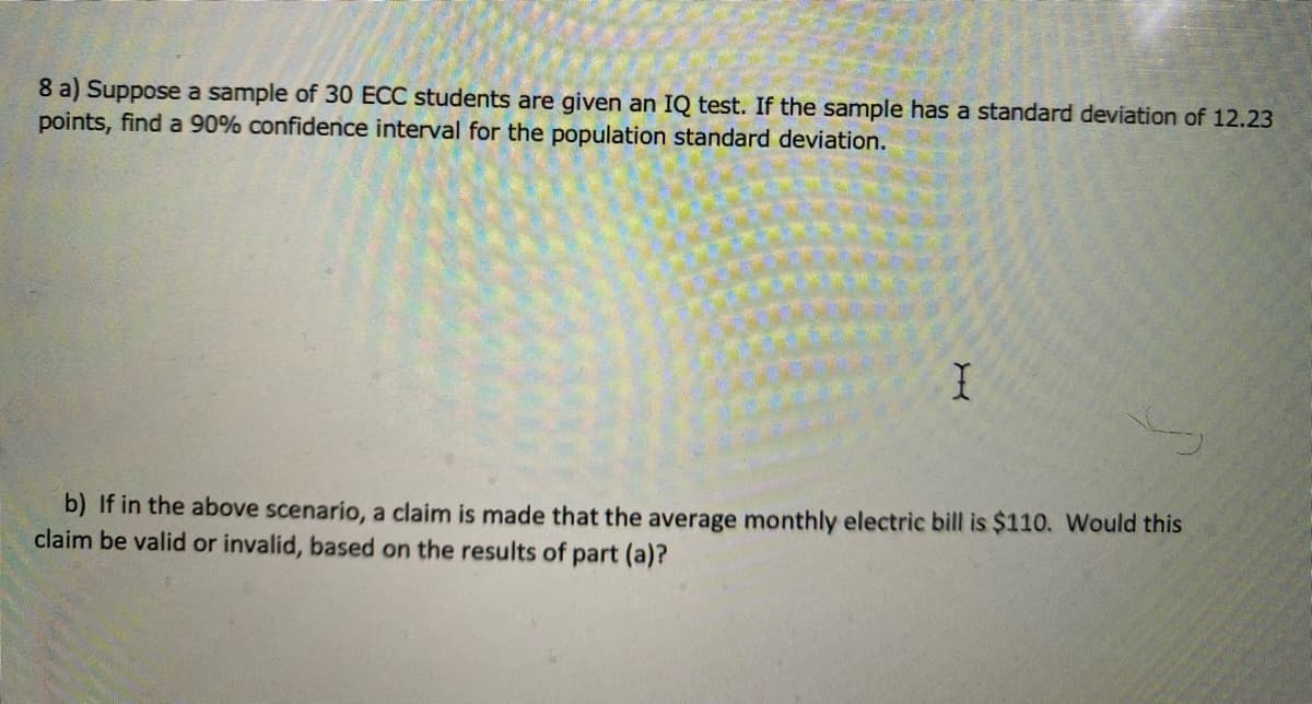 8 a) Suppose a sample of 30 ECC students are given an IQ test. If the sample has a standard deviation of 12.23
points, find a 90% confidence interval for the population standard deviation.
b) If in the above scenario, a claim is made that the average monthly electric bill is $110. Would this
claim be valid or invalid, based on the results of part (a)?
