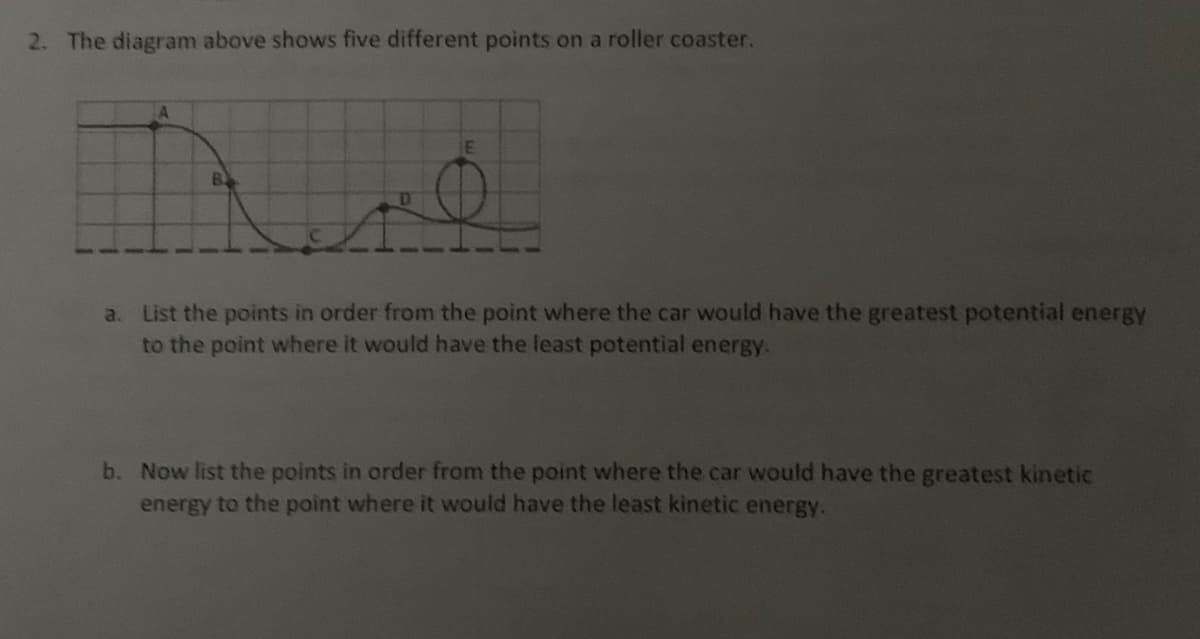 2. The diagram above shows five different points on a roller coaster.
A
B
E
a. List the points in order from the point where the car would have the greatest potential energy
to the point where it would have the least potential energy.
b. Now list the points in order from the point where the car would have the greatest kinetic
energy to the point where it would have the least kinetic energy.