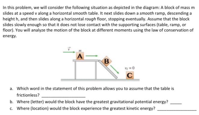 In this problem, we will consider the following situation as depicted in the diagram: A block of mass m
slides at a speed v along a horizontal smooth table. It next slides down a smooth ramp, descending a
height h, and then slides along a horizontal rough floor, stopping eventually. Assume that the block
slides slowly enough so that it does not lose contact with the supporting surfaces (table, ramp, or
floor). You will analyze the motion of the block at different moments using the law of conservation of
energy.
A
B
y=0
C
a. Which word in the statement of this problem allows you to assume that the table is
frictionless?
b. Where (letter) would the block have the greatest gravitational potential energy?
c. Where (location) would the block experience the greatest kinetic energy?