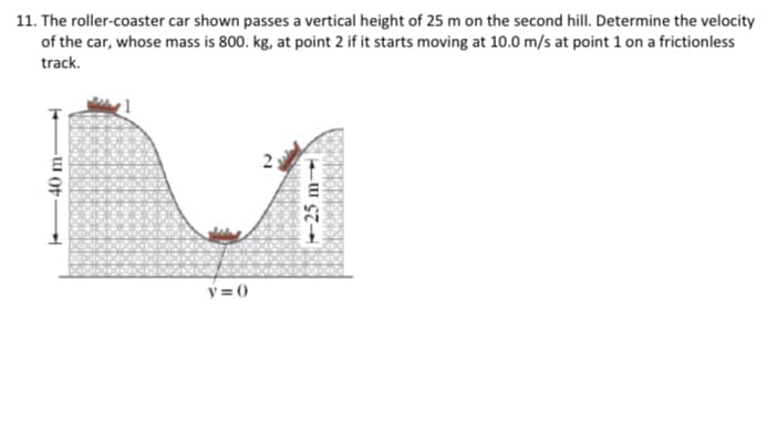 40 m-
11. The roller-coaster car shown passes a vertical height of 25 m on the second hill. Determine the velocity
of the car, whose mass is 800. kg, at point 2 if it starts moving at 10.0 m/s at point 1 on a frictionless
track.
y=0
-25m-->