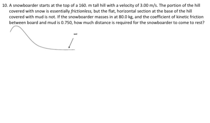 10. A snowboarder starts at the top of a 160. m tall hill with a velocity of 3.00 m/s. The portion of the hill
covered with snow is essentially frictionless, but the flat, horizontal section at the base of the hill
covered with mud is not. If the snowboarder masses in at 80.0 kg, and the coefficient of kinetic friction
between board and mud is 0.750, how much distance is required for the snowboarder to come to rest?