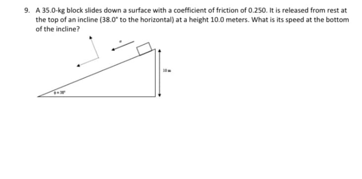 9. A 35.0-kg block slides down a surface with a coefficient of friction of 0.250. It is released from rest at
the top of an incline (38.0° to the horizontal) at a height 10.0 meters. What is its speed at the bottom
of the incline?
10=