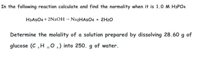 In the following reaction calculate and find the normality when it is 1.0 M H3PO4
H3ASO4 + 2NAOH - NazHAsO4 + 2H2O
Determine the molality of a solution prepared by dissolving 28.60 g of
glucose (C H ,0.) into 250. g of water.
