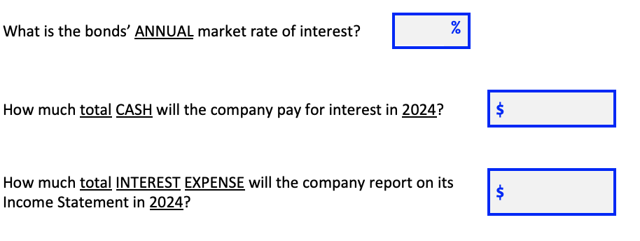 What is the bonds' ANNUAL market rate of interest?
How much total CASH will the company pay for interest in 2024?
How much total INTEREST EXPENSE will the company report on its
Income Statement in 2024?
%24
