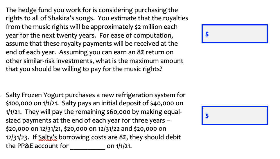 The hedge fund you work for is considering purchasing the
rights to all of Shakira's songs. You estimate that the royalties
from the music rights will be approximately $2 million each
year for the next twenty years. For ease of computation,
assume that these royalty payments will be received at the
end of each year. Assuming you can earn an 8% return on
other similar-risk investments, what is the maximum amount
that you should be willing to pay for the music rights?
$
Salty Frozen Yogurt purchases a new refrigeration system for
$100,000 on 1/1/21. Salty pays an initial deposit of $40,000 on
1/1/21. They will pay the remaining $60,000 by making equal-
sized payments at the end of each year for three years -
$20,000 on 12/31/21, $20,000 on 12/31/22 and $20,000 on
12/31/23. If Saltyis borrowing costs are 8%, they should debit
the PP&E account for
on 1/1/21.
