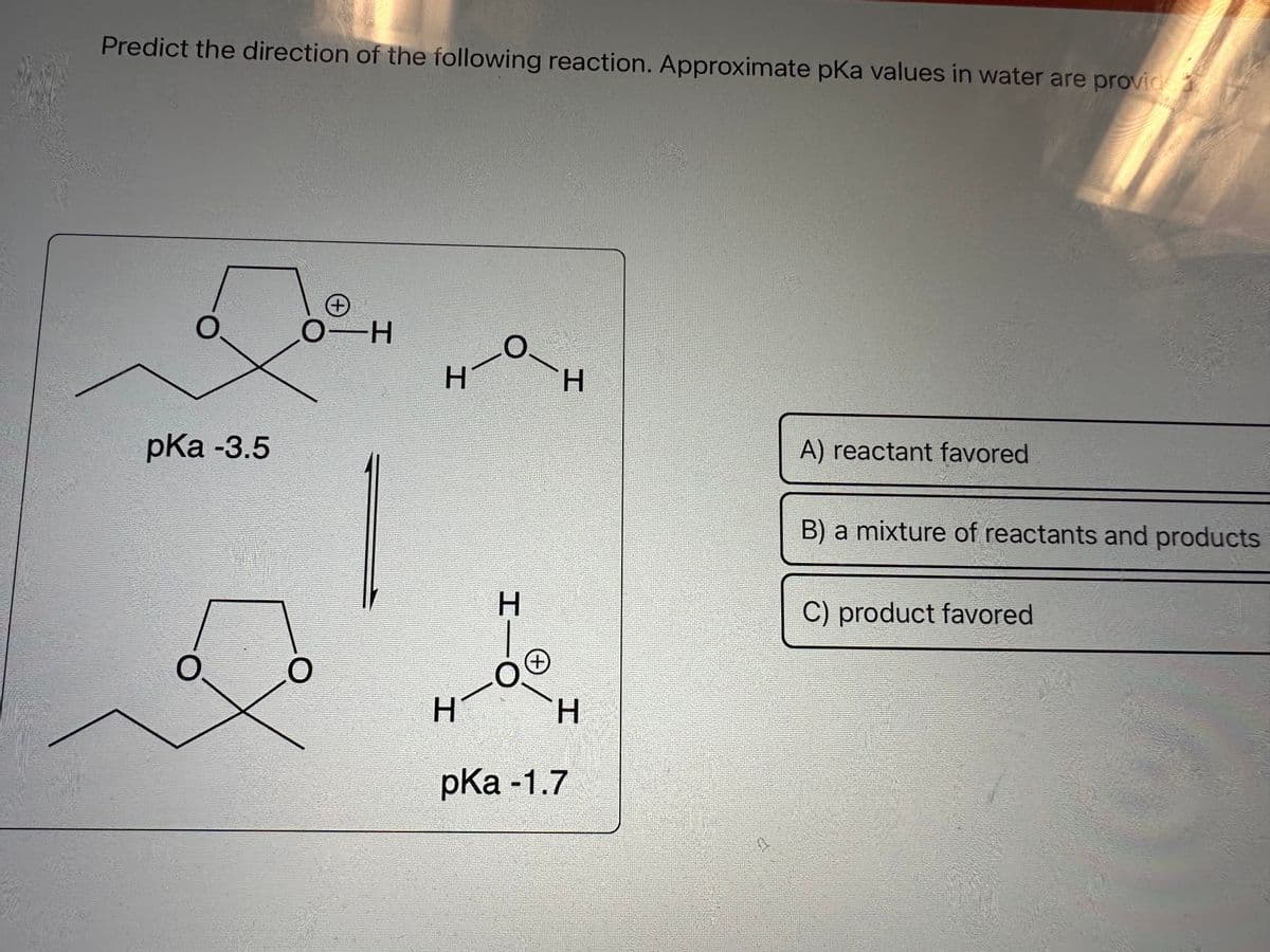 Predict the direction of the following reaction. Approximate pKa values in water are provid
O
pKa -3.5
O
+
O-H
O
H
H
O
HTO
+
H
H
pKa -1.7
A) reactant favored
B) a mixture of reactants and products
C) product favored