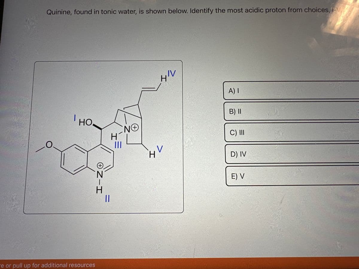 Quinine, found in tonic water, is shown below. Identify the most acidic proton from choices, V
O
I HO
e or pull up for additional resources
NIH
Н
||
H
|||
ΝΘ
+
-/
H
トレ
IV
A) I
B) II
C) III
D) IV
E) V