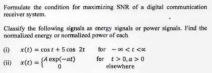 Formulate the condition for maximizing SNR of a digital communication
receiver system.
Classify the following signals as energy signals or power signals. Find the
normalized energy or normalized power of each
(i) x(t) = cost + 5 cos 2t
(ii) x(t) = {A exp(-at)
for-∞<t <x
for t>0, a > 0
elsewhere