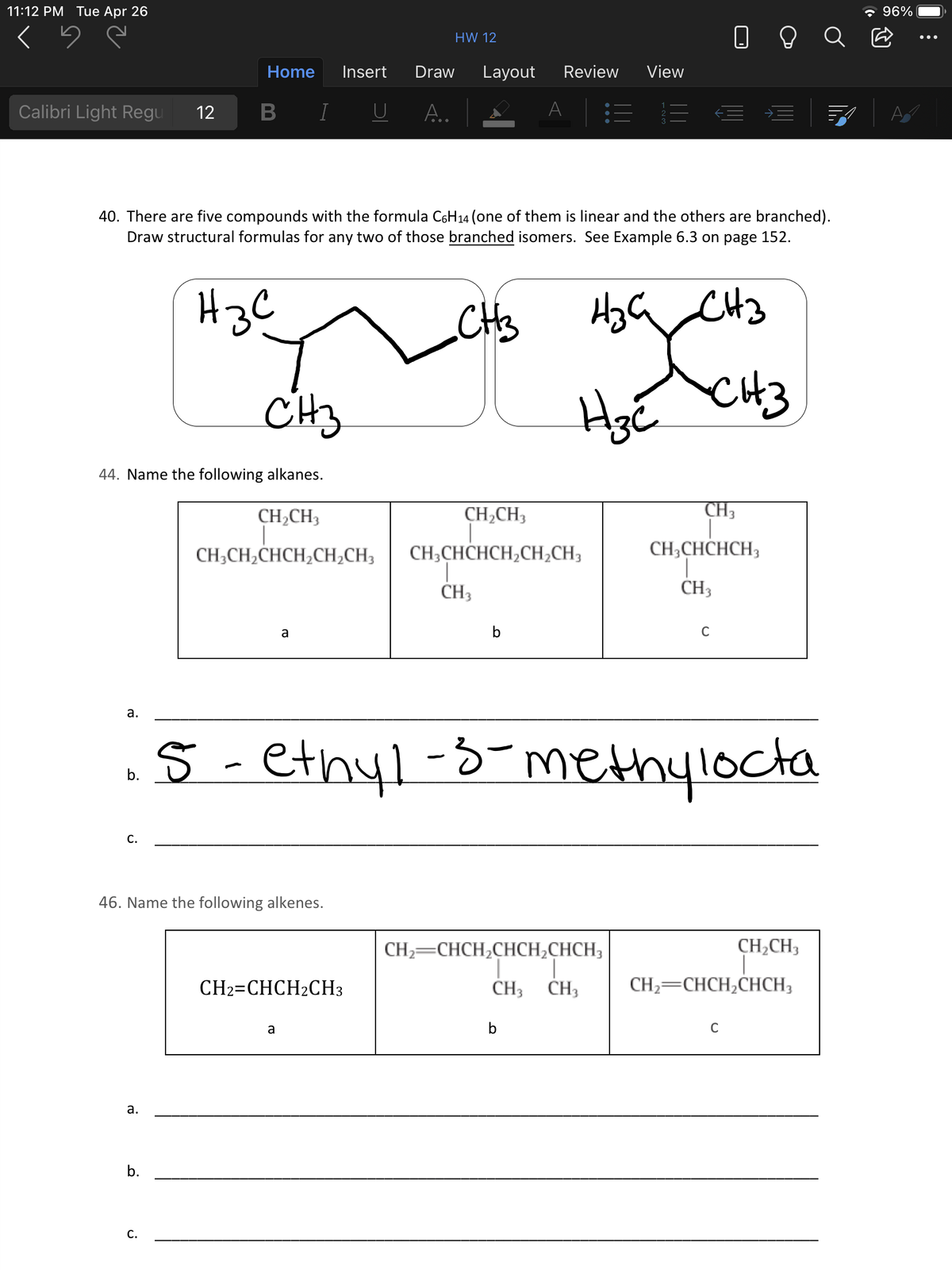 11:12 PM Tue Apr 26
* 96%
HW 12
Home
Insert
Draw
Layout
Review
View
Calibri Light Regu
12
I
U
A.
A
40. There are five compounds with the formula C6H14 (one of them is linear and the others are branched).
Draw structural formulas for any two of those branched isomers. See Example 6.3 on page 152.
H3C
CHs
HzG CHz
CH3
CH3
44. Name the following alkanes.
CH2CH3
CH,CH3
CH3
CH;CH2CHCH¿CH;CH3
CH;CHCHCH,CH,CH3
CH;CHCHCH3
CH3
CH3
a
b
C
а.
5 - ethyl-3-methylocta
b.
С.
46. Name the following alkenes.
CH,CH3
CH2=CHCH,CHCH¿CHCH;
1.
CH3 CH3
CH2=CHCH2CH3
CH2=CHCH,CHCH3,
a
b
C
a.
b.
С.
