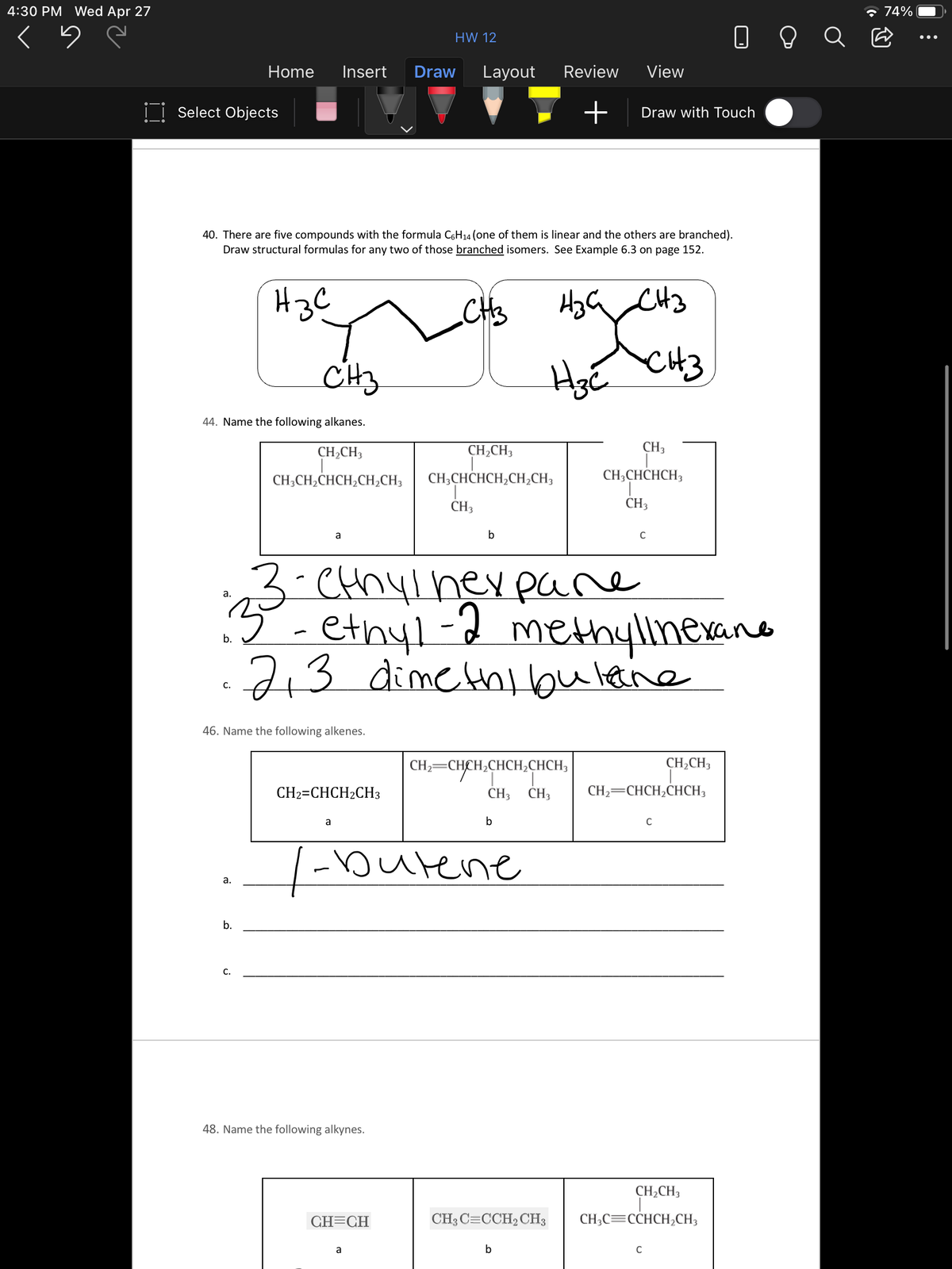 4:30 PM Wed Apr 27
* 74%
O O Q E
HW 12
Home
Insert
Draw
Layout
Review
View
I| Select Objects
Draw with Touch
40. There are five compounds with the formula C6H14 (one of them is linear and the others are branched).
Draw structural formulas for any two of those branched isomers. See Example 6.3 on page 152.
H3C
CH3
CH3
44. Name the following alkanes.
CH¿CH3
CH,CH3
CH3
CH;CH2CHCH2CH¿CH3
CH;CHCHCH,CH;CH3
CH;CHCHCH3
CH3
CH3
a
C
3-CHhylheypare
ethyl-2 methyllnexano
а.
7+3
dimethibulane
С.
46. Name the following alkenes.
CH2=CHCH,CHCH;CHCH3
CH2CH3
CH2=CHCH2CH3
CH3
CH3
CH2=CHCH2CHCH3
a
b
C
|burene
а.
b.
C.
48. Name the following alkynes.
CH,CH3
GH=CH
CH3 C=CCH2CH3
CH;C=CCHCH,CH3
a
b
C
