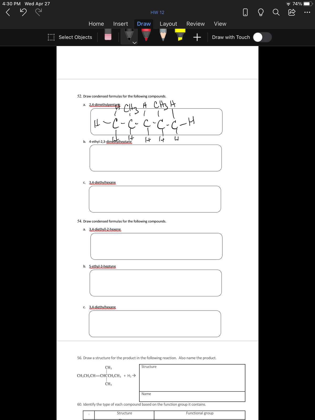 4:30 PM Wed Apr 27
* 74%
HW 12
Home
Insert
Draw
Layout
Review
View
I| Select Objects
Draw with Touch
52. Draw condensed formulas for the following compounds.
A CHy H
а.
It
b. 4-ethyl-2,3-gdimetovbertane
c. 3AdiethxhexƏDS
54. Draw condensed formulas for the following compounds.
a. 3AdiethxlkZhexene
b. 5etbulheetvne
c. 3AdiettulhexaUS.
56. Draw a structure for the product in the following reaction. Also name the product.
Structure
CH3
CH;CH2CH=CHCH,CH3 + H2 →
CH3
Name
60. Identify the type of each compound based on the function group it contains.
Structure
Functional group
