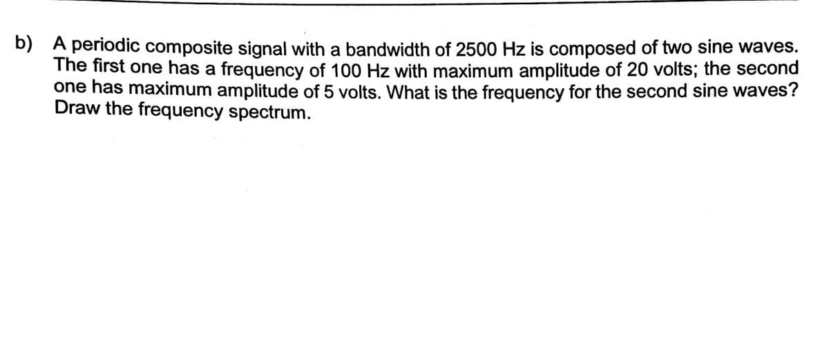 b) A periodic composite signal with a bandwidth of 2500 Hz is composed of two sine waves.
The first one has a frequency of 100 Hz with maximum amplitude of 20 volts; the second
one has maximum amplitude of 5 volts. What is the frequency for the second sine waves?
Draw the frequency spectrum.