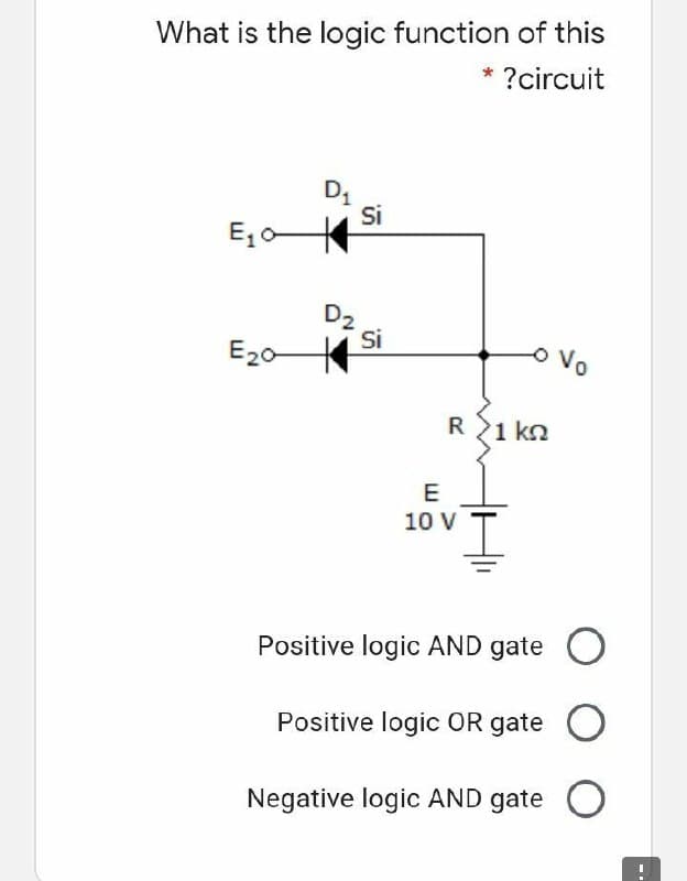 What is the logic function of this
?circuit
Si
E, o
Si
E20
oVo
R21 kn
E
10 V
Positive logic AND gate O
Positive logic OR gate O
Negative logic AND gate O
