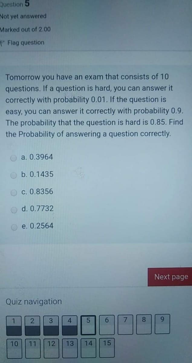 Question 5
Not yet answered
Marked out of 2.00
Flag question
Tomorrow you have an exam that consists of 10
questions. If a question is hard, you can answer it
correctly with probability 0.01. If the question is
easy, you can answer it correctly with probability 0.9.
The probability that the question is hard is 0.85. Find
the Probability of answering a question correctly.
a. 0.3964
b. 0.1435
c. 0.8356
d. 0.7732
e. 0.2564
Next page
Quiz navigation
1.
3.
4
6.
8.
9.
10
11
12
13
14
15
21
