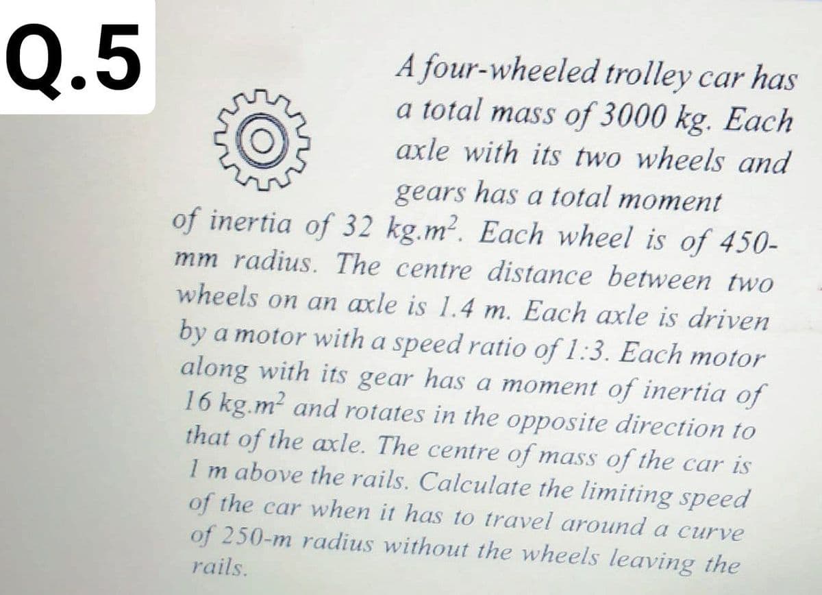 Q.5
A four-wheeled trolley car has
a total mass of 3000 kg. Each
axle with its two wheels and
gears has a total moment
of inertia of 32 kg.m?. Each wheel is of 450-
mm radius. The centre distance between two
wheels on an axle is 1.4 m. Each axle is driven
by a motor with a speed ratio of 1:3. Each motor
along with its gear has a moment of inertia of
16 kg.m? and rotates in the opposite direction to
that of the axle. The centre of mass of the car is
1 m above the rails. Calculate the limiting speed
of the car when it has to travel around a curve
of 250-m radius without the wheels leaving the
rails.
