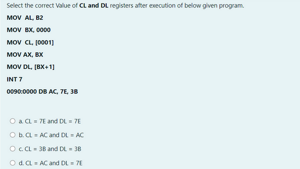 Select the correct Value of CL and DL registers after execution of below given program.
MOV AL, B2
MOV BX, 0000
MOV CL, [0001]
MOV AX, BX
MOV DL,[BX+1]
INT 7
0090:0000 DB AC, 7E, 3B
a. CL = 7E and DL = 7E
O b. CL = AC and DL = AC
O c. CL = 3B and DL = 3B
O d. CL = AC and DL = 7E