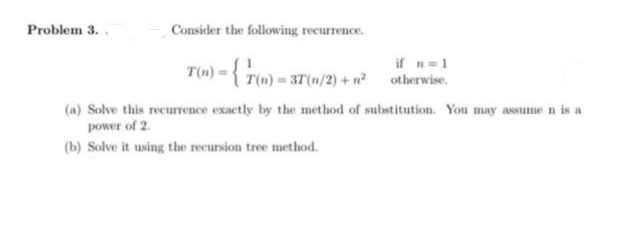 Problem 3.
Consider the following recurrence.
T(n) = {(n) = 37(n
T(n) = 3T(n/2) + n²
if n=1
otherwise.
(a) Solve this recurrence exactly by the method of substitution. You may assume n is a
power of 2.
(b) Solve it using the recursion tree method.