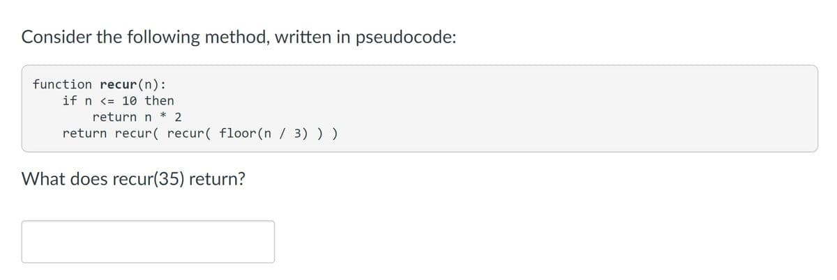 Consider the following method, written in pseudocode:
function recur(n):
if n <= 10 then
return n * 2
return recur( recur( floor(n / 3) ) )
What does recur(35) return?
