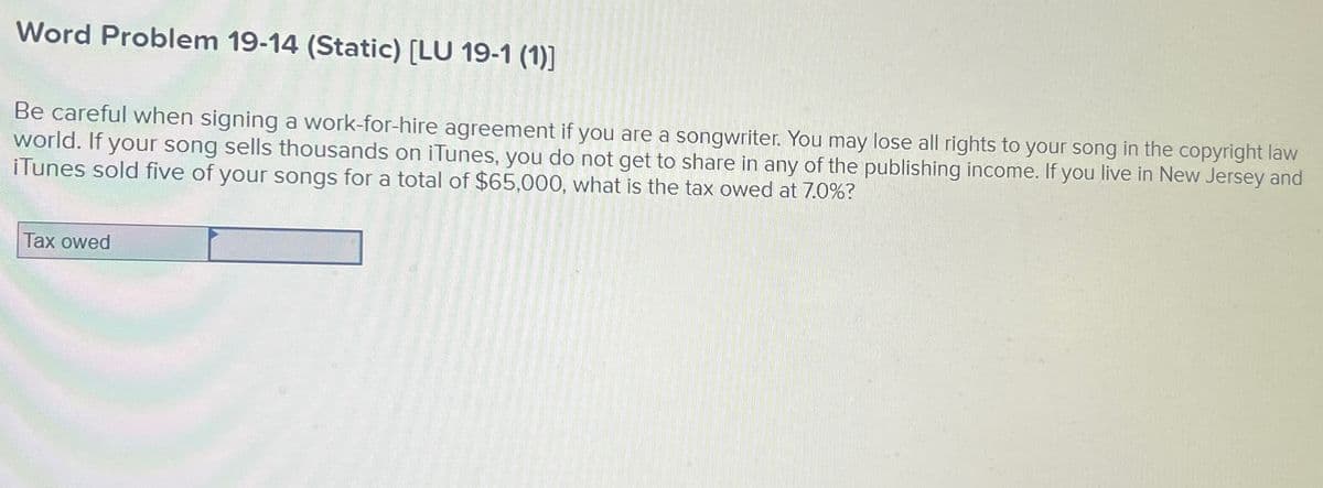 Word Problem 19-14 (Static) [LU 19-1 (1)]
Be careful when signing a work-for-hire agreement if you are a songwriter. You may lose all rights to your song in the copyright law
world. If your song sells thousands on iTunes, you do not get to share in any of the publishing income. If you live in New Jersey and
iTunes sold five of your songs for a total of $65,000, what is the tax owed at 7.0%?
Tax owed