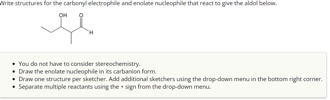 Write structures for the carbonyl electrophile and enolate nucleophile that react to give the aldol below.
OH
H
• You do not have to consider stereochemistry.
• Draw the enolate nucleophile in its carbanion form.
• Draw one structure per sketcher. Add additional sketchers using the drop-down menu in the bottom right corner.
Separate multiple reactants using the + sign from the drop-down menu.
●