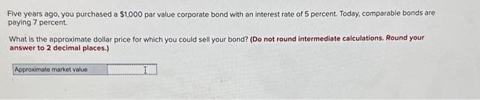 Five years ago, you purchased a $1,000 par value corporate bond with an interest rate of 5 percent. Today, comparable bonds are
paying 7 percent.
What is the approximate dollar price for which you could sell your bond? (Do not round intermediate calculations. Round your
answer to 2 decimal places.)
D
Approximate market value.