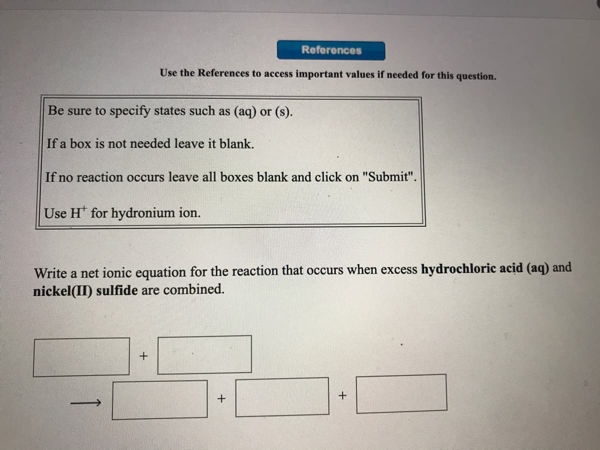 References
Use the References to access important values if needed for this question.
Be sure to specify states such as (aq) or (s).
If a box is not needed leave it blank.
If no reaction occurs leave all boxes blank and click on "Submit".
Use H for hydronium ion.
Write a net ionic equation for the reaction that occurs when excess hydrochloric acid (aq) and
nickel(II) sulfide are combined.
1

