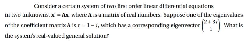 Consider a certain system of two first order linear differential equations
in two unknowns, x' = Ax, where A is a matrix of real numbers. Suppose one of the eigenvalues
(2+3i\
of the coefficient matrix A is r = 1- i, which has a corresponding eigenvector ,"):
What is
the system's real-valued general solution?
