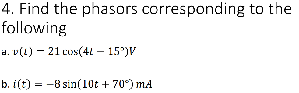 4. Find the phasors corresponding to the
following
a. v(t) = 21 cos(4t – 15°)V
b. i(t) = -8 sin(10t + 70°) mA

