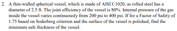 2. A thin-walled spherical vessel, which is made of AISI C1020, as rolled steel has a
diameter of 2.5 ft. The joint efficiency of the vessel is 80%. Internal pressure of the gas
inside the vessel varies continuously from 200 psi to 400 psi. If for a Factor of Safety of
1.75 based on Soderberg criterion and the surface of the vessel is polished, find the
minimum safe thickness of the vessel.
