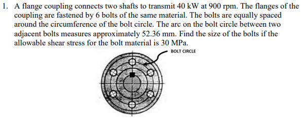 1. A flange coupling connects two shafts to transmit 40 kW at 900 rpm. The flanges of the
coupling are fastened by 6 bolts of the same material. The bolts are equally spaced
around the circumference of the bolt circle. The arc on the bolt circle between two
adjacent bolts measures approximately 52.36 mm. Find the size of the bolts if the
allowable shear stress for the bolt material is 30 MPa.
BOLT CIRCLE
