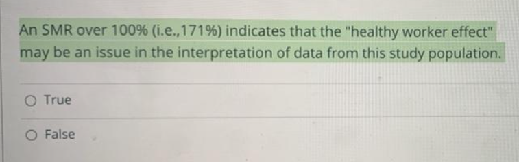 An SMR over 100% ( i.e.,171 %) indicates that the "healthy worker effect"
may be an issue in the interpretation of data from this study population.
O True
O False