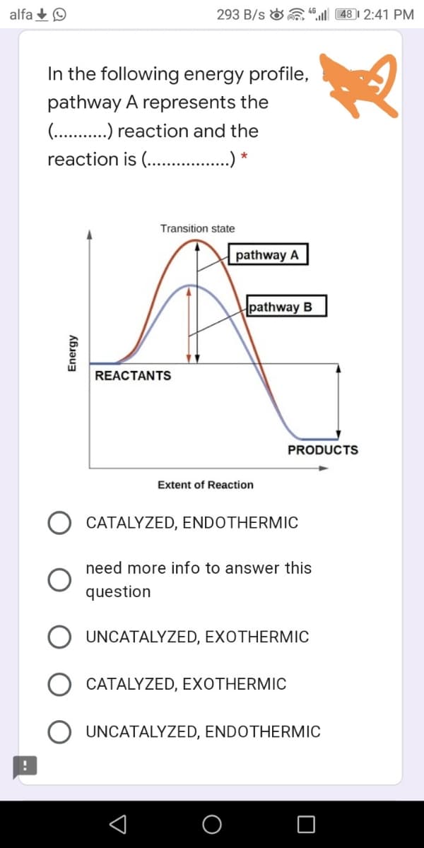 alfa +O
293 B/s &“ 48 | 2:41 PM
In the following energy profile,
pathway A represents the
(. .) reaction and the
reaction is (. . *
Transition state
pathway A
pathway B
REACTANTS
PRODUCTS
Extent of Reaction
CATALYZED, ENDOTHERMIC
need more info to answer this
question
UNCATALYZED, EXOTHERMIC
CATALYZED, EXOTHERMIC
UNCATALYZED, ENDOTHERMIC
Energy
