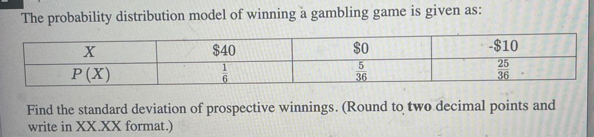 The probability distribution model of winning a gambling game is given as:
X
P(X)
$40
1
6
$0
5
36
-$10
25
36
Find the standard deviation of prospective winnings. (Round to two decimal points and
write in XX.XX format.)