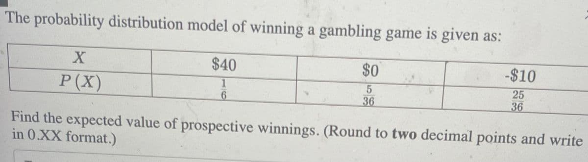 The probability distribution model of winning a gambling game is given as:
$40
1
6
X
P(X)
$0
5
36
-$10
25
36
Find the expected value of prospective winnings. (Round to two decimal points and write
in 0.XX format.)