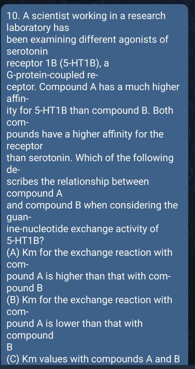 10. A scientist working in a research
laboratory has
been examining different agonists of
serotonin
receptor 1B (5-НT1B), а
G-protein-coupled re-
ceptor. Compound A has a much higher
affin-
ity for 5-HT1B than compound B. Both
com-
pounds have a higher affinity for the
receptor
than serotonin. Which of the following
de-
scribes the relationship between
compound A
and compound B when considering the
guan-
ine-nucleotide exchange activity of
5-HT1B?
(A) Km for the exchange reaction with
com-
pound A is higher than that with com-
pound B
(B) Km for the exchange reaction with
com-
pound A is lower than that with
compound
(C) Km values with compounds A and B
