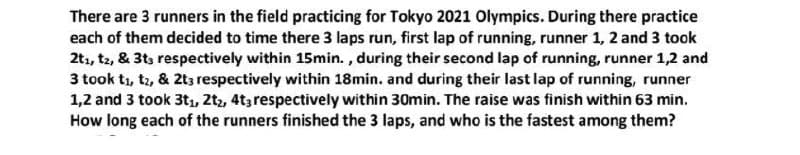 There are 3 runners in the field practicing for Tokyo 2021 Olympics. During there practice
each of them decided to time there 3 laps run, first lap of running, runner 1, 2 and 3 took
2t1, t2, & 3ts respectively within 15min. , during their second lap of running, runner 1,2 and
3 took t1, t2, & 2t3 respectively within 18min. and during their last lap of running, runner
1,2 and 3 took 3t, 2tz, 4t3 respectively within 30min. The raise was finish within 63 min.
How long each of the runners finished the 3 laps, and who is the fastest among them?
