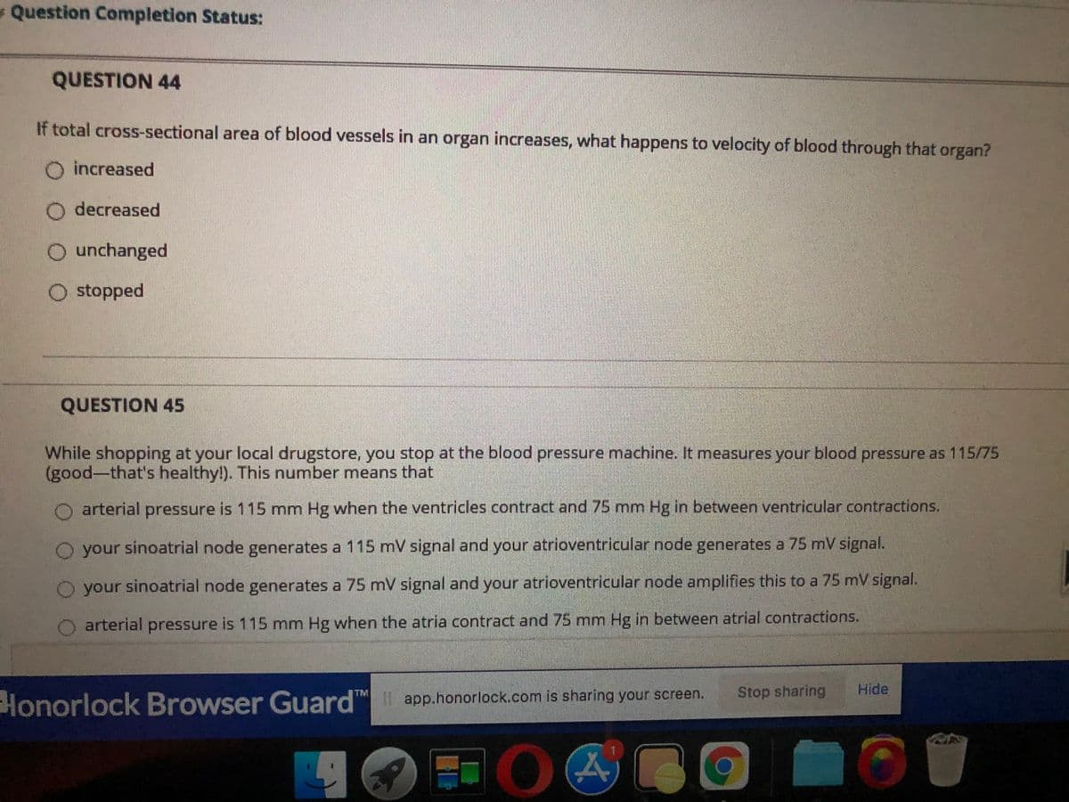 Question Completion Status:
QUESTION 44
If total cross-sectional area of blood vessels in an organ increases, what happens to velocity of blood through that organ?
increased
O decreased
O unchanged
O stopped
QUESTION 45
While shopping at your local drugstore, you stop at the blood pressure machine. It measures your blood pressure as 115/75
(good-that's healthy!). This number means that
O arterial pressure is 115 mm Hg when the ventricles contract and 75 mm Hg in between ventricular contractions.
O your sinoatrial node generates a 115 mV signal and your atrioventricular node generates a 75 mV signal.
O your sinoatrial node generates a 75 mV signal and your atrioventricular node amplifies this to a 75 mV signal.
arterial pressure is 115 mm Hg when the atria contract and 75 mm Hg in between atrial contractions.
Honorlock Browser Guard
™ app.honorlock.com is sharing your screen.
Stop sharing
Hide
TM
