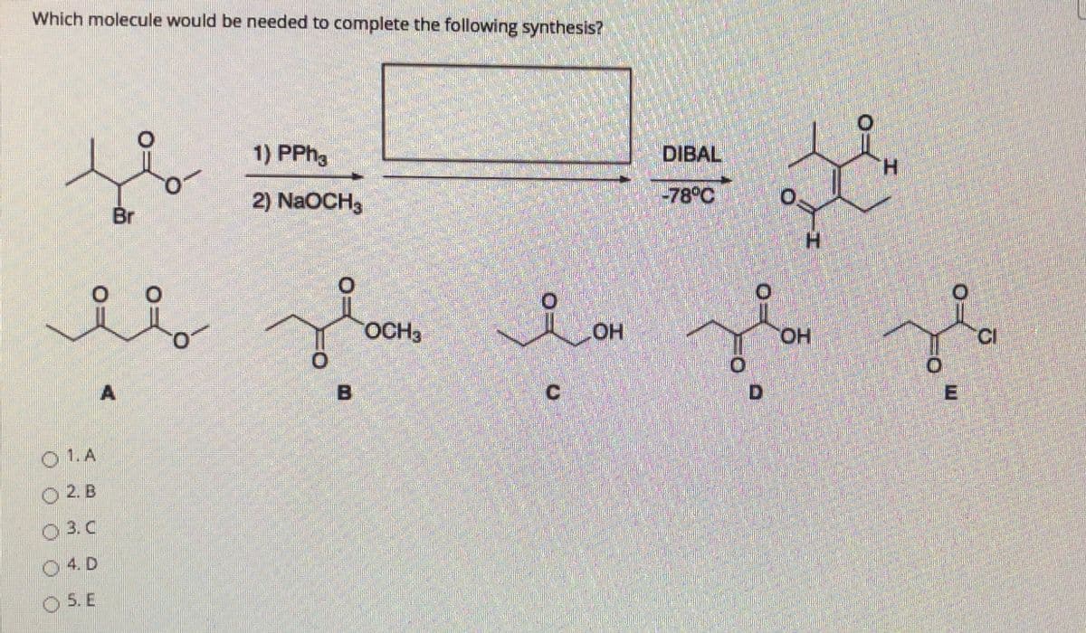 Which molecule would be needed to complete the following synthesis?
1) PPH3
DIBAL
H.
Br
2) NaOCH3
-78°C
H.
OCH3
HO
HO,
CI
D,
01.A
O 2. B
O 3. C
04D
O 5. E

