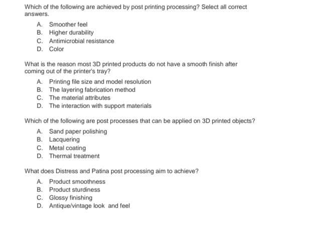 Which of the following are achieved by post printing processing? Select all correct
answers.
A. Smoother feel
B. Higher durability
C. Antimicrobial resistance
D. Color
What is the reason most 3D printed products do not have a smooth finish after
coming out of the printer's tray?
A. Printing file size and model resolution
B. The layering fabrication method
C. The material attributes
D. The interaction with support materials
Which of the following are post processes that can be applied on 3D printed objects?
A. Sand paper polishing
B. Lacquering
C. Metal coating
D. Thermal treatment
What does Distress and Patina post processing aim to achieve?
A. Product smoothness
B.
Product sturdiness
C. Glossy finishing
D. Antique/vintage look and feel