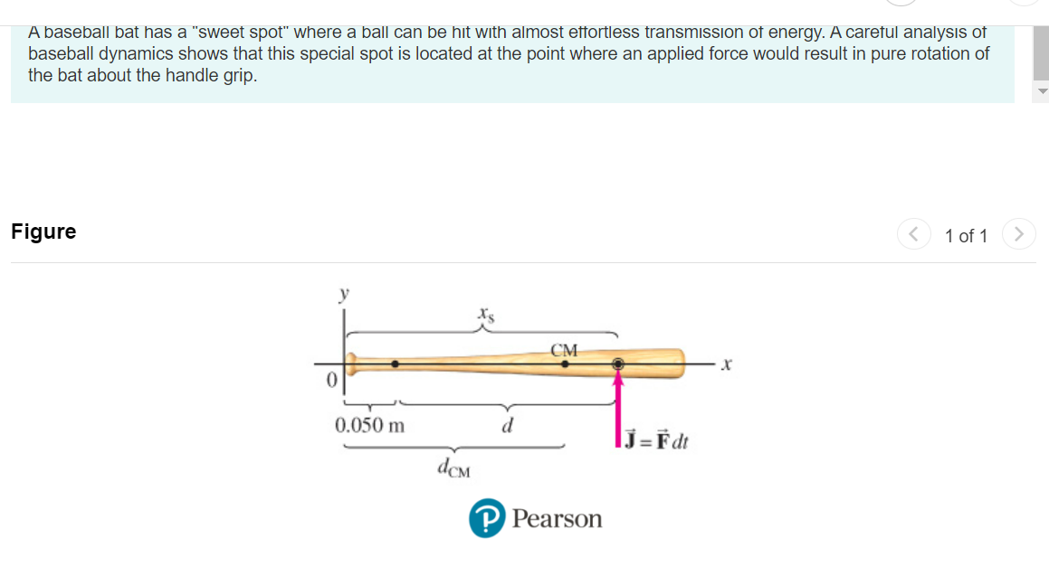 A baseball bat has a "sweet spot" where a ball can be hit with almost effortless transmission of energy. A careful analysis of
baseball dynamics shows that this special spot is located at the point where an applied force would result in pure rotation of
the bat about the handle grip.
Figure
y
0
0.050 m
dcm
d
CM
P Pearson
J=Fdt
X
1 of 1 >
