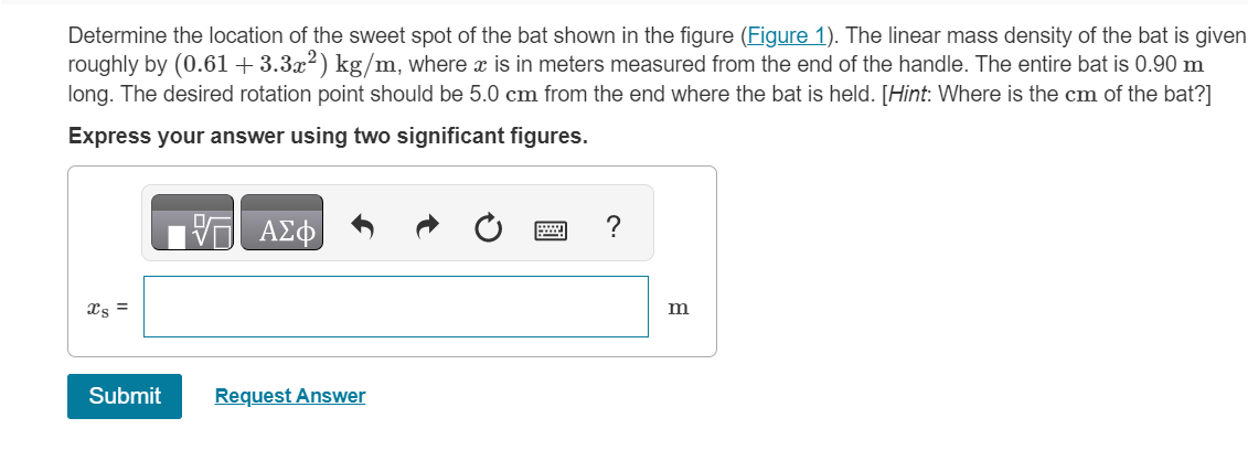 Determine the location of the sweet spot of the bat shown in the figure (Figure 1). The linear mass density of the bat is given
roughly by (0.61 +3.3x²) kg/m, where x is in meters measured from the end of the handle. The entire bat is 0.90 m
long. The desired rotation point should be 5.0 cm from the end where the bat is held. [Hint: Where is the cm of the bat?]
Express your answer using two significant figures.
xs =
Submit
VE ΑΣΦ
Request Answer
?
m