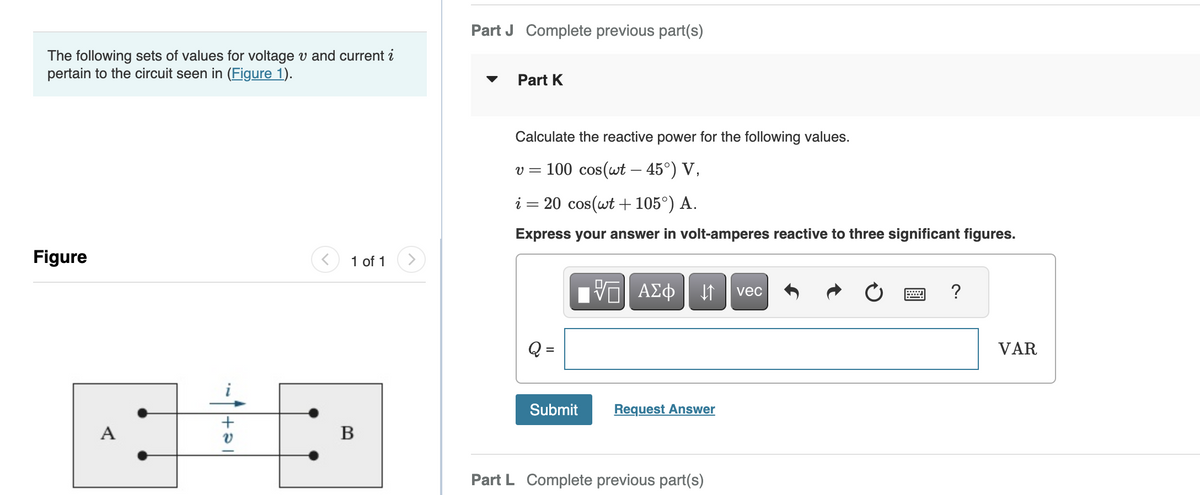 The following sets of values for voltage v and current i
pertain to the circuit seen in (Figure 1).
Figure
A
1+21
<
1 of 1
B
Part J Complete previous part(s)
Part K
Calculate the reactive power for the following values.
v = 100 cos(wt - 45°) V,
i = 20 cos(wt +105°) A.
Express your answer in volt-amperes reactive to three significant figures.
Submit
VE ΑΣΦ ↓↑ vec
Request Answer
Part L Complete previous part(s)
?
VAR